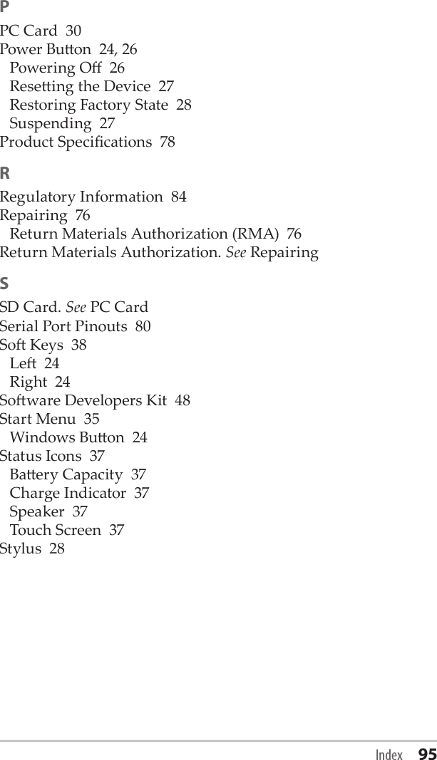 PPC Card  30Power Buon  24, 26Powering O  26Reseing the Device  27Restoring Factory State  28Suspending  27Product Specications  78RRegulatory Information  84Repairing  76Return Materials Authorization (RMA)  76Return Materials Authorization. See RepairingSSD Card. See PC CardSerial Port Pinouts  80So Keys  38Le  24Right  24Soware Developers Kit  48Start Menu  35Windows Buon  24Status Icons  37Baery Capacity  37Charge Indicator  37Speaker  37Touch Screen  37Stylus  28Index 95