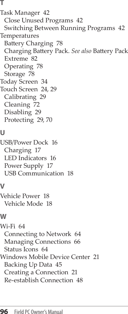 96 Field PC Owner’s ManualTTask Manager  42Close Unused Programs  42Switching Between Running Programs  42TemperaturesBaery Charging  78Charging Baery Pack. See also Baery PackExtreme  82Operating  78Storage  78Today Screen  34Touch Screen  24, 29Calibrating  29Cleaning  72Disabling  29Protecting  29, 70UUSB/Power Dock  16Charging  17LED Indicators  16Power Supply  17USB Communication  18VVehicle Power  18Vehicle Mode  18WWi-Fi  64Connecting to Network  64Managing Connections  66Status Icons  64Windows Mobile Device Center  21Backing Up Data  45Creating a Connection  21Re-establish Connection  48