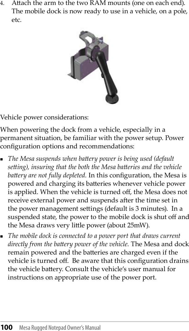 100 Mesa Rugged Notepad Owner’s Manual4.  Aach the arm to the two RAM mounts (one on each end). The mobile dock is now ready to use in a vehicle, on a pole, etc.Vehicle power considerations:When powering the dock from a vehicle, especially in a permanent situation, be familiar with the power setup. Power conguration options and recommendations:   The Mesa suspends when baery power is being used (default seing), insuring that the both the Mesa baeries and the vehicle baery are not fully depleted. In this conguration, the Mesa is powered and charging its baeries whenever vehicle power is applied. When the vehicle is turned o, the Mesa does not receive external power and suspends aer the time set in the power management seings (default is 3 minutes).  In a suspended state, the power to the mobile dock is shut o and the Mesa draws very lile power (about 25mW).The mobile dock is connected to a power port that draws current directly from the baery power of the vehicle. The Mesa and dock remain powered and the baeries are charged even if the vehicle is turned o.  Be aware that this conguration drains the vehicle baery. Consult the vehicle’s user manual for instructions on appropriate use of the power port. 