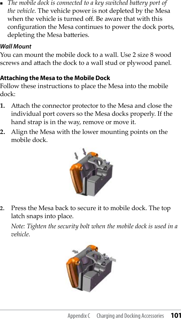 The mobile dock is connected to a key switched baery port of the vehicle. The vehicle power is not depleted by the Mesa when the vehicle is turned o. Be aware that with this conguration the Mesa continues to power the dock ports, depleting the Mesa baeries. Wall MountYou can mount the mobile dock to a wall. Use 2 size 8 wood screws and aach the dock to a wall stud or plywood panel.Attaching the Mesa to the Mobile DockFollow these instructions to place the Mesa into the mobile dock:1.   Aach the connector protector to the Mesa and close the individual port covers so the Mesa docks properly. If the hand strap is in the way, remove or move it. 2.  Align the Mesa with the lower mounting points on the mobile dock.2.  Press the Mesa back to secure it to mobile dock. The top latch snaps into place.  Note: Tighten the security bolt when the mobile dock is used in a vehicle.Appendix C  Charging and Docking Accessories 101