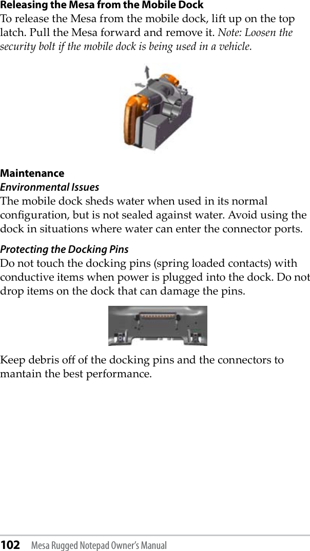 102 Mesa Rugged Notepad Owner’s ManualReleasing the Mesa from the Mobile DockTo release the Mesa from the mobile dock, li up on the top latch. Pull the Mesa forward and remove it. Note: Loosen the security bolt if the mobile dock is being used in a vehicle. Maintenance Environmental IssuesThe mobile dock sheds water when used in its normal conguration, but is not sealed against water. Avoid using the dock in situations where water can enter the connector ports. Protecting the Docking PinsDo not touch the docking pins (spring loaded contacts) with conductive items when power is plugged into the dock. Do not drop items on the dock that can damage the pins.  Keep debris o of the docking pins and the connectors to mantain the best performance. 