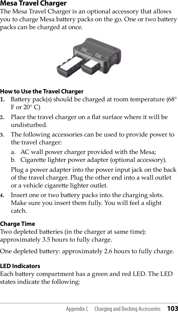 Mesa Travel ChargerThe Mesa Travel Charger is an optional accessory that allows you to charge Mesa baery packs on the go. One or two baery packs can be charged at once. How to Use the Travel Charger1.  Baery pack(s) should be charged at room temperature (68° F or 20° C)  2.  Place the travel charger on a at surface where it will be undisturbed. 3.  The following accessories can be used to provide power to the travel charger:  a.   AC wall power charger provided with the Mesa;                 b.   Cigaree lighter power adapter (optional accessory).   Plug a power adapter into the power input jack on the back of the travel charger. Plug the other end into a wall outlet or a vehicle cigaree lighter outlet.4.  Insert one or two baery packs into the charging slots. Make sure you insert them fully. You will feel a slight catch.Charge TimeTwo depleted baeries (in the charger at same time): approximately 3.5 hours to fully charge. One depleted baery: approximately 2.6 hours to fully charge.LED IndicatorsEach baery compartment has a green and red LED. The LED states indicate the following:Appendix C  Charging and Docking Accessories 103