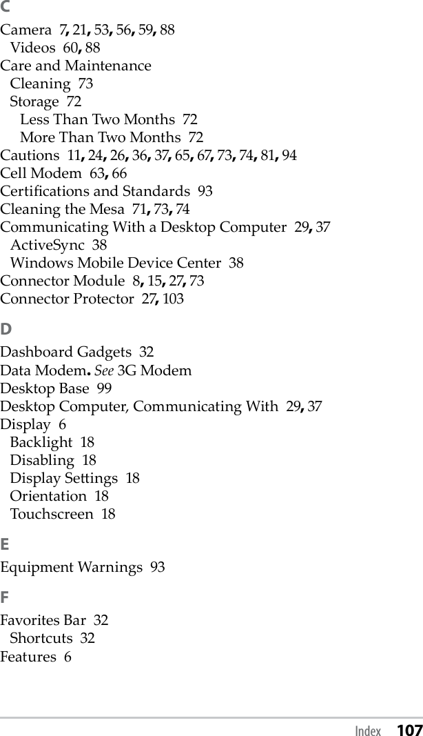 CCamera  7, 21, 53, 56, 59, 88Videos  60, 88Care and MaintenanceCleaning  73Storage  72Less Than Two Months  72More Than Two Months  72Cautions  11, 24, 26, 36, 37, 65, 67, 73, 74, 81, 94Cell Modem  63, 66Certications and Standards  93Cleaning the Mesa  71, 73, 74Communicating With a Desktop Computer  29, 37ActiveSync  38Windows Mobile Device Center  38Connector Module  8, 15, 27, 73Connector Protector  27, 103DDashboard Gadgets  32Data Modem. See 3G ModemDesktop Base  99Desktop Computer, Communicating With  29, 37Display  6Backlight  18Disabling  18Display Seings  18Orientation  18Touchscreen  18EEquipment Warnings  93FFavorites Bar  32Shortcuts  32Features  6Index 107