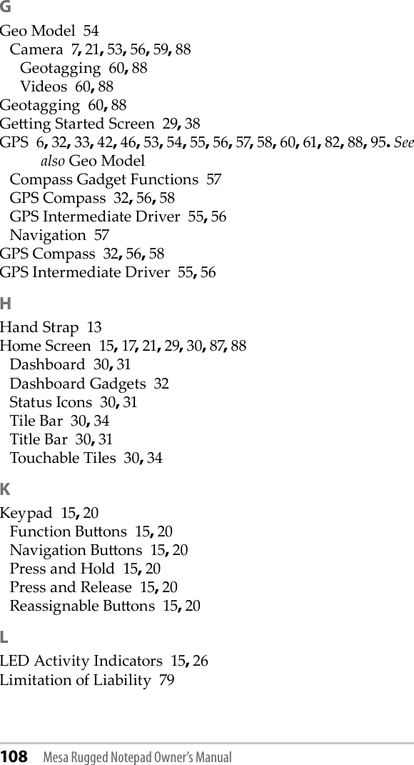 108 Mesa Rugged Notepad Owner’s ManualGGeo Model  54Camera  7, 21, 53, 56, 59, 88Geotagging  60, 88Videos  60, 88Geotagging  60, 88Geing Started Screen  29, 38GPS  6, 32, 33, 42, 46, 53, 54, 55, 56, 57, 58, 60, 61, 82, 88, 95. See also Geo ModelCompass Gadget Functions  57GPS Compass  32, 56, 58GPS Intermediate Driver  55, 56Navigation  57GPS Compass  32, 56, 58GPS Intermediate Driver  55, 56HHand Strap  13Home Screen  15, 17, 21, 29, 30, 87, 88Dashboard  30, 31Dashboard Gadgets  32Status Icons  30, 31Tile Bar  30, 34Title Bar  30, 31Touchable Tiles  30, 34KKeypad  15, 20Function Buons  15, 20Navigation Buons  15, 20Press and Hold  15, 20Press and Release  15, 20Reassignable Buons  15, 20LLED Activity Indicators  15, 26Limitation of Liability  79