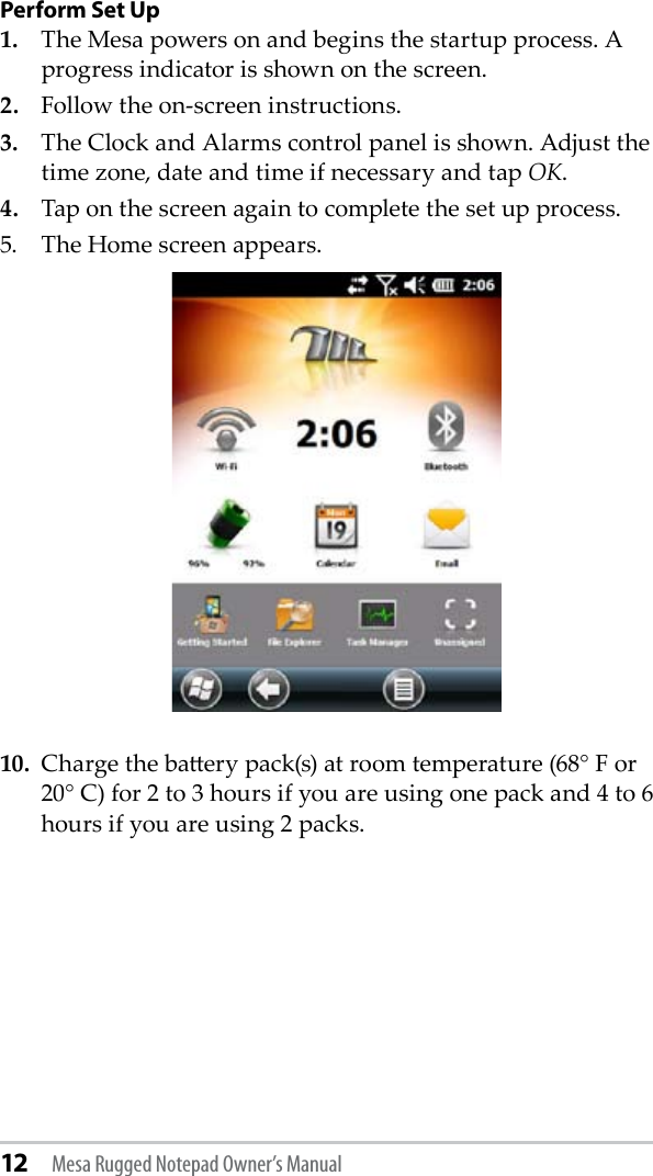 12 Mesa Rugged Notepad Owner’s ManualPerform Set Up1.  The Mesa powers on and begins the startup process. A progress indicator is shown on the screen.2.  Follow the on-screen instructions. 3.  The Clock and Alarms control panel is shown. Adjust the time zone, date and time if necessary and tap OK. 4.  Tap on the screen again to complete the set up process.5.  The Home screen appears. 10.  Charge the baery pack(s) at room temperature (68° F or 20° C) for 2 to 3 hours if you are using one pack and 4 to 6 hours if you are using 2 packs.