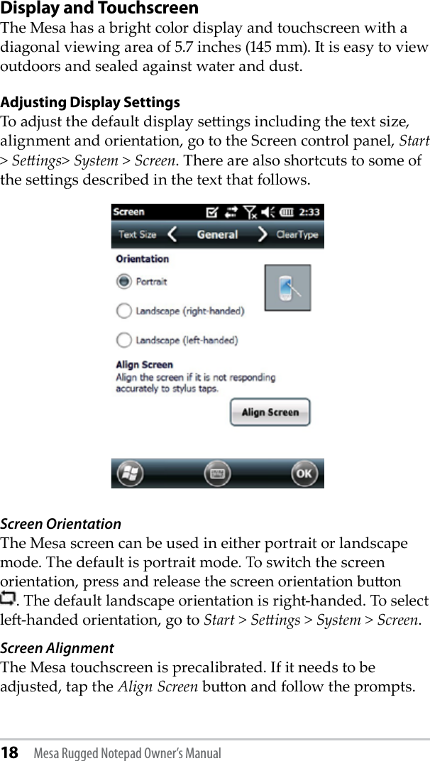 18 Mesa Rugged Notepad Owner’s ManualDisplay and TouchscreenThe Mesa has a bright color display and touchscreen with a diagonal viewing area of 5.7 inches (145 mm). It is easy to view outdoors and sealed against water and dust.Adjusting Display SettingsTo adjust the default display seings including the text size, alignment and orientation, go to the Screen control panel, Start &gt; Seings&gt; System &gt; Screen. There are also shortcuts to some of the seings described in the text that follows.Screen OrientationThe Mesa screen can be used in either portrait or landscape mode. The default is portrait mode. To switch the screen orientation, press and release the screen orientation buon      . The default landscape orientation is right-handed. To select le-handed orientation, go to Start &gt; Seings &gt; System &gt; Screen.  Screen AlignmentThe Mesa touchscreen is precalibrated. If it needs to be adjusted, tap the Align Screen buon and follow the prompts.