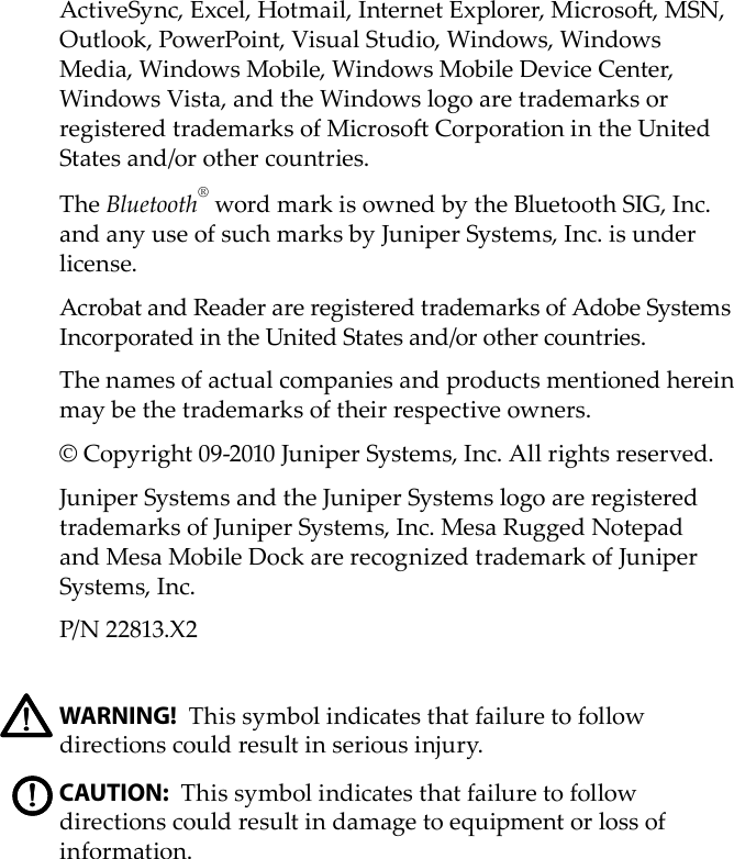 ActiveSync, Excel, Hotmail, Internet Explorer, Microso, MSN, Outlook, PowerPoint, Visual Studio, Windows, Windows Media, Windows Mobile, Windows Mobile Device Center, Windows Vista, and the Windows logo are trademarks or registered trademarks of Microso Corporation in the United States and/or other countries. The Bluetooth® word mark is owned by the Bluetooth SIG, Inc. and any use of such marks by Juniper Systems, Inc. is under license. Acrobat and Reader are registered trademarks of Adobe Systems Incorporated in the United States and/or other countries. The names of actual companies and products mentioned herein may be the trademarks of their respective owners.© Copyright 09-2010 Juniper Systems, Inc. All rights reserved.Juniper Systems and the Juniper Systems logo are registered trademarks of Juniper Systems, Inc. Mesa Rugged Notepad and Mesa Mobile Dock are recognized trademark of Juniper Systems, Inc.P/N 22813.X2WARNING! This symbol indicates that failure to follow directions could result in serious injury.CAUTION: This symbol indicates that failure to follow directions could result in damage to equipment or loss of information.!!!!