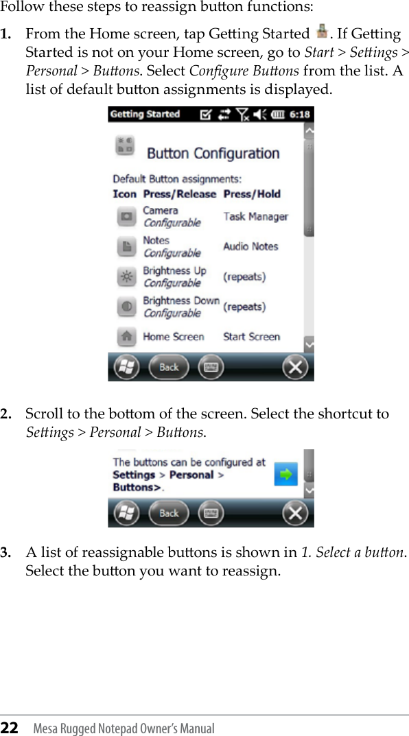 22 Mesa Rugged Notepad Owner’s ManualFollow these steps to reassign buon functions:1.  From the Home screen, tap Geing Started  . If Geing Started is not on your Home screen, go to Start &gt; Seings &gt; Personal &gt; Buons. Select Congure Buons from the list. A list of default buon assignments is displayed. 2.  Scroll to the boom of the screen. Select the shortcut to Seings &gt; Personal &gt; Buons.3.  A list of reassignable buons is shown in 1. Select a buon. Select the buon you want to reassign.