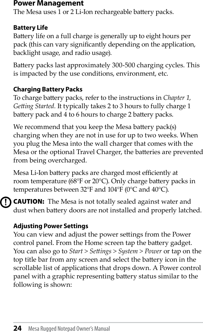 24 Mesa Rugged Notepad Owner’s ManualPower ManagementThe Mesa uses 1 or 2 Li-Ion rechargeable baery packs. Battery LifeBaery life on a full charge is generally up to eight hours per pack (this can vary signicantly depending on the application, backlight usage, and radio usage). Baery packs last approximately 300-500 charging cycles. This is impacted by the use conditions, environment, etc.Charging Battery PacksTo charge baery packs, refer to the instructions in Chapter 1, Geing Started. It typically takes 2 to 3 hours to fully charge 1 baery pack and 4 to 6 hours to charge 2 baery packs.We recommend that you keep the Mesa baery pack(s) charging when they are not in use for up to two weeks. When you plug the Mesa into the wall charger that comes with the Mesa or the optional Travel Charger, the baeries are prevented from being overcharged.Mesa Li-Ion baery packs are charged most eciently atroom temperature (68°F or 20°C). Only charge baery packs in temperatures between 32°F and 104°F (0°C and 40°C).CAUTION:  The Mesa is not totally sealed against water and dust when baery doors are not installed and properly latched. Adjusting Power SettingsYou can view and adjust the power seings from the Power control panel. From the Home screen tap the baery gadget. You can also go to Start &gt; Seings &gt; System &gt; Power or tap on the top title bar from any screen and select the baery icon in the scrollable list of applications that drops down. A Power control panel with a graphic representing baery status similar to the following is shown:!!