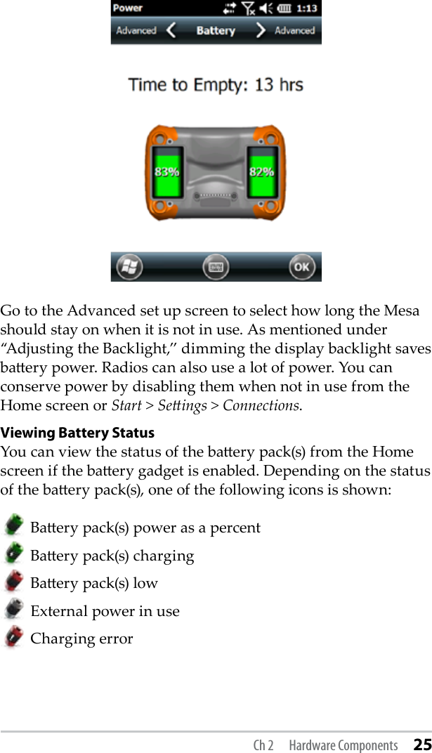 Go to the Advanced set up screen to select how long the Mesa should stay on when it is not in use. As mentioned under “Adjusting the Backlight,” dimming the display backlight saves baery power. Radios can also use a lot of power. You can conserve power by disabling them when not in use from the Home screen or Start &gt; Seings &gt; Connections.Viewing Battery Status You can view the status of the baery pack(s) from the Home screen if the baery gadget is enabled. Depending on the status of the baery pack(s), one of the following icons is shown:  Baery pack(s) power as a percent  Baery pack(s) charging Baery pack(s) low    External power in use Charging errorCh 2  Hardware Components 25