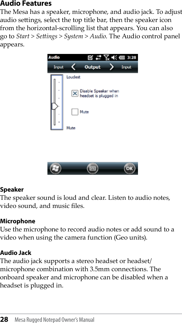 28 Mesa Rugged Notepad Owner’s ManualAudio FeaturesThe Mesa has a speaker, microphone, and audio jack. To adjust audio seings, select the top title bar, then the speaker icon from the horizontal-scrolling list that appears. You can also go to Start &gt; Seings &gt; System &gt; Audio. The Audio control panel appears.SpeakerThe speaker sound is loud and clear. Listen to audio notes, video sound, and music les.MicrophoneUse the microphone to record audio notes or add sound to a video when using the camera function (Geo units).Audio JackThe audio jack supports a stereo headset or headset/microphone combination with 3.5mm connections. The onboard speaker and microphone can be disabled when a headset is plugged in. 