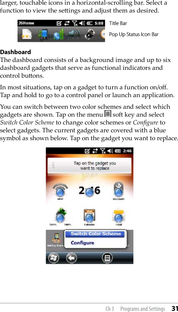 larger, touchable icons in a horizontal-scrolling bar. Select a function to view the seings and adjust them as desired.DashboardThe dashboard consists of a background image and up to six dashboard gadgets that serve as functional indicators and control buons.In most situations, tap on a gadget to turn a function on/o. Tap and hold to go to a control panel or launch an application.You can switch between two color schemes and select which gadgets are shown. Tap on the menu      so key and select Switch Color Scheme to change color schemes or Congure to select gadgets. The current gadgets are covered with a blue symbol as shown below. Tap on the gadget you want to replace. Pop Up Status Icon Bar Title Bar Pop Up Status Icon Bar Title Bar Ch 3  Programs and Settings 31