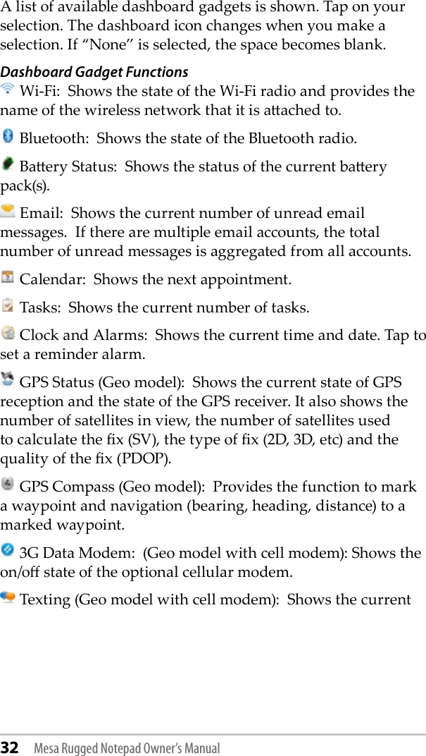 32 Mesa Rugged Notepad Owner’s ManualA list of available dashboard gadgets is shown. Tap on your selection. The dashboard icon changes when you make a selection. If “None” is selected, the space becomes blank.  Dashboard Gadget Functions Wi-Fi:  Shows the state of the Wi-Fi radio and provides the name of the wireless network that it is aached to.  Bluetooth:  Shows the state of the Bluetooth radio.  Baery Status:  Shows the status of the current baery pack(s).  Email:  Shows the current number of unread email messages.  If there are multiple email accounts, the total number of unread messages is aggregated from all accounts.  Calendar:  Shows the next appointment.  Tasks:  Shows the current number of tasks.  Clock and Alarms:  Shows the current time and date. Tap to set a reminder alarm.  GPS Status (Geo model):  Shows the current state of GPS reception and the state of the GPS receiver. It also shows the number of satellites in view, the number of satellites used to calculate the x (SV), the type of x (2D, 3D, etc) and the quality of the x (PDOP).  GPS Compass (Geo model):  Provides the function to mark a waypoint and navigation (bearing, heading, distance) to a marked waypoint.  3G Data Modem:  (Geo model with cell modem): Shows the on/o state of the optional cellular modem. Texting (Geo model with cell modem):  Shows the current 