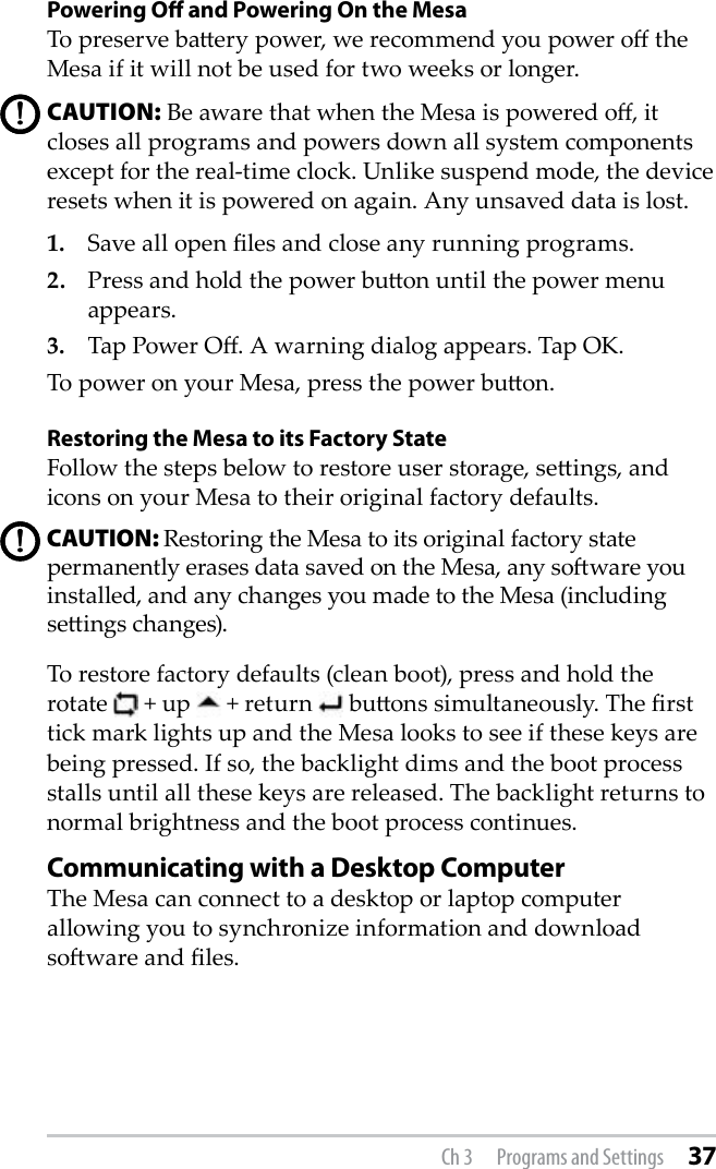 Powering O and Powering On the MesaTo preserve baery power, we recommend you power o the Mesa if it will not be used for two weeks or longer. CAUTION: Be aware that when the Mesa is powered o, it closes all programs and powers down all system components except for the real-time clock. Unlike suspend mode, the device resets when it is powered on again. Any unsaved data is lost.1.   Save all open les and close any running programs.2.   Press and hold the power buon until the power menu appears.3.   Tap Power O. A warning dialog appears. Tap OK.To power on your Mesa, press the power buon.Restoring the Mesa to its Factory StateFollow the steps below to restore user storage, seings, and icons on your Mesa to their original factory defaults.CAUTION: Restoring the Mesa to its original factory state permanently erases data saved on the Mesa, any soware you installed, and any changes you made to the Mesa (including seings changes).To restore factory defaults (clean boot), press and hold the rotate   + up   + return   buons simultaneously. The rst tick mark lights up and the Mesa looks to see if these keys are being pressed. If so, the backlight dims and the boot process stalls until all these keys are released. The backlight returns to normal brightness and the boot process continues.Communicating with a Desktop ComputerThe Mesa can connect to a desktop or laptop computer allowing you to synchronize information and download soware and les. !!!!Ch 3  Programs and Settings 37