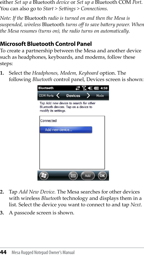 44 Mesa Rugged Notepad Owner’s Manualeither Set up a Bluetooth device or Set up a Bluetooth COM Port. You can also go to Start &gt; Seings &gt; Connections. Note: If the Bluetooth radio is turned on and then the Mesa is suspended, wireless Bluetooth turns o to save baery power. When the Mesa resumes (turns on), the radio turns on automatically.Microsoft Bluetooth Control PanelTo create a partnership between the Mesa and another device such as headphones, keyboards, and modems, follow these steps: 1.  Select the Headphones, Modem, Keyboard option. The following Bluetooth control panel, Devices screen is shown:2.  Tap Add New Device. The Mesa searches for other devices with wireless Bluetooth technology and displays them in a list. Select the device you want to connect to and tap Next.3.  A passcode screen is shown. 