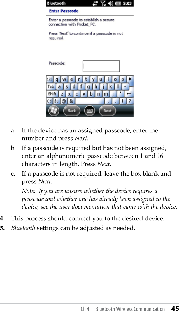   a.  If the device has an assigned passcode, enter the      number and press Next.   b.  If a passcode is required but has not been assigned,      enter an alphanumeric passcode between 1 and 16      characters in length. Press Next.   c.  If a passcode is not required, leave the box blank and     press Next.   Note:  If you are unsure whether the device requires a      passcode and whether one has already been assigned to the      device, see the user documentation that came with the device. 4.  This process should connect you to the desired device. 5. Bluetooth seings can be adjusted as needed. Ch 4  Bluetooth Wireless Communication 45