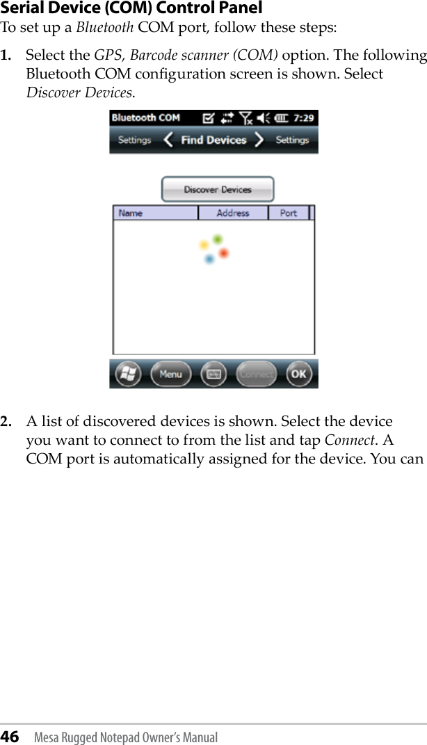 46 Mesa Rugged Notepad Owner’s ManualSerial Device (COM) Control PanelTo set up a Bluetooth COM port, follow these steps:1.  Select the GPS, Barcode scanner (COM) option. The following Bluetooth COM conguration screen is shown. Select Discover Devices.2.  A list of discovered devices is shown. Select the device you want to connect to from the list and tap Connect. A COM port is automatically assigned for the device. You can 