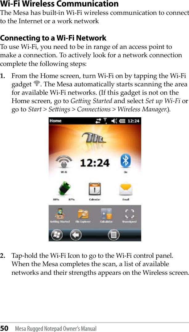 50 Mesa Rugged Notepad Owner’s ManualWi-Fi Wireless CommunicationThe Mesa has built-in Wi-Fi wireless communication to connect to the Internet or a work network Connecting to a Wi-Fi NetworkTo use Wi-Fi, you need to be in range of an access point to make a connection. To actively look for a network connection complete the following steps:1.  From the Home screen, turn Wi-Fi on by tapping the Wi-Fi gadget  . The Mesa automatically starts scanning the area for available Wi-Fi networks. (If this gadget is not on the Home screen, go to Geing Started and select Set up Wi-Fi or go to Start &gt; Seings &gt; Connections &gt; Wireless Manager.). 2.  Tap-hold the Wi-Fi Icon to go to the Wi-Fi control panel. When the Mesa completes the scan, a list of available networks and their strengths appears on the Wireless screen. 