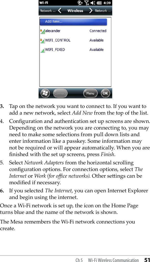 3.  Tap on the network you want to connect to. If you want to add a new network, select Add New from the top of the list.4.  Conguration and authentication set up screens are shown. Depending on the network you are connecting to, you may need to make some selections from pull down lists and enter information like a passkey. Some information may not be required or will appear automatically. When you are nished with the set up screens, press Finish.5.   Select Network Adapters from the horizontal scrolling conguration options. For connection options, select The Internet or Work (for oce networks). Other seings can be modied if necessary.6.   If you selected The Internet, you can open Internet Explorer and begin using the internet.Once a Wi-Fi network is set up, the icon on the Home Page turns blue and the name of the network is shown.The Mesa remembers the Wi-Fi network connections you create.Ch 5  Wi-Fi Wireless Communication 51