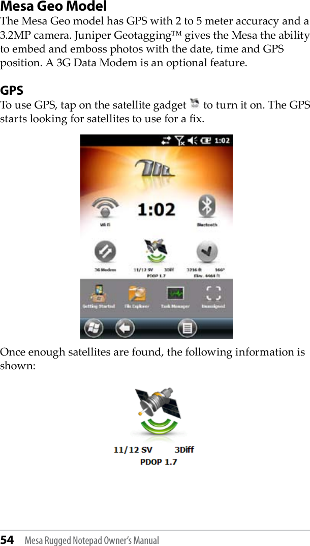 54 Mesa Rugged Notepad Owner’s ManualMesa Geo ModelThe Mesa Geo model has GPS with 2 to 5 meter accuracy and a 3.2MP camera. Juniper Geotagging™ gives the Mesa the ability to embed and emboss photos with the date, time and GPS position. A 3G Data Modem is an optional feature.GPSTo use GPS, tap on the satellite gadget   to turn it on. The GPS starts looking for satellites to use for a x.Once enough satellites are found, the following information is shown: