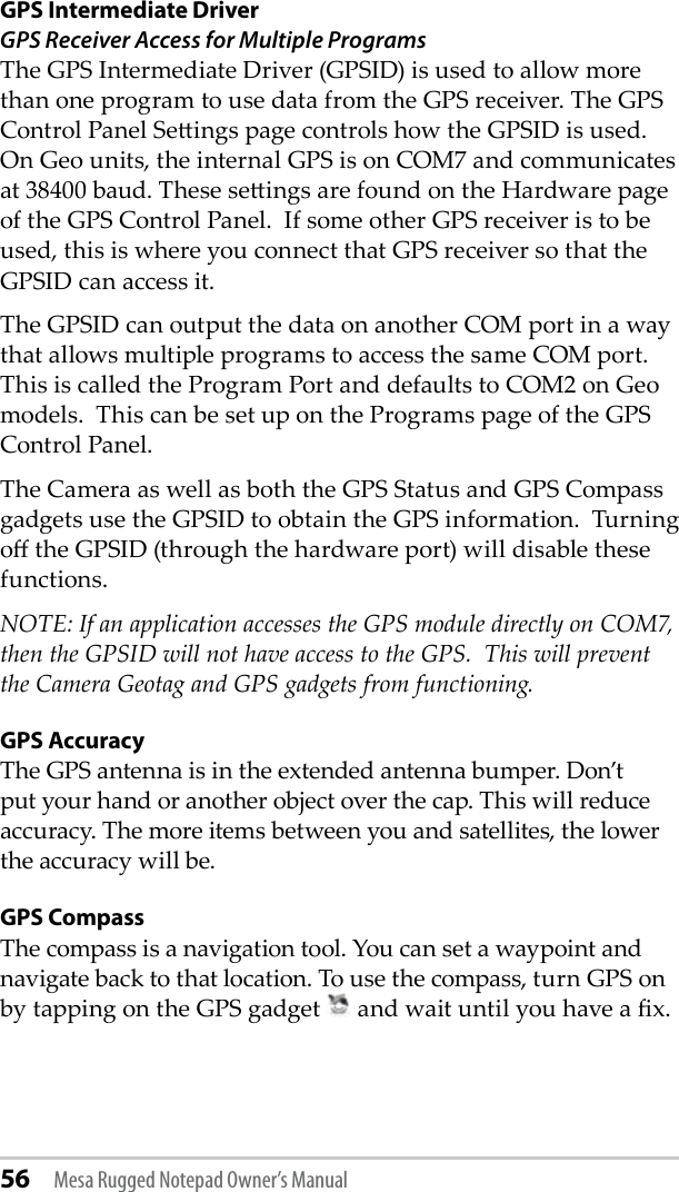 56 Mesa Rugged Notepad Owner’s ManualGPS Intermediate DriverGPS Receiver Access for Multiple ProgramsThe GPS Intermediate Driver (GPSID) is used to allow more than one program to use data from the GPS receiver. The GPS Control Panel Seings page controls how the GPSID is used.  On Geo units, the internal GPS is on COM7 and communicates at 38400 baud. These seings are found on the Hardware page of the GPS Control Panel.  If some other GPS receiver is to be used, this is where you connect that GPS receiver so that the GPSID can access it.The GPSID can output the data on another COM port in a way that allows multiple programs to access the same COM port.  This is called the Program Port and defaults to COM2 on Geo models.  This can be set up on the Programs page of the GPS Control Panel.The Camera as well as both the GPS Status and GPS Compass gadgets use the GPSID to obtain the GPS information.  Turning o the GPSID (through the hardware port) will disable these functions.NOTE: If an application accesses the GPS module directly on COM7, then the GPSID will not have access to the GPS.  This will prevent the Camera Geotag and GPS gadgets from functioning.GPS AccuracyThe GPS antenna is in the extended antenna bumper. Don’t put your hand or another object over the cap. This will reduce accuracy. The more items between you and satellites, the lower the accuracy will be.GPS CompassThe compass is a navigation tool. You can set a waypoint and navigate back to that location. To use the compass, turn GPS on by tapping on the GPS gadget   and wait until you have a x.  