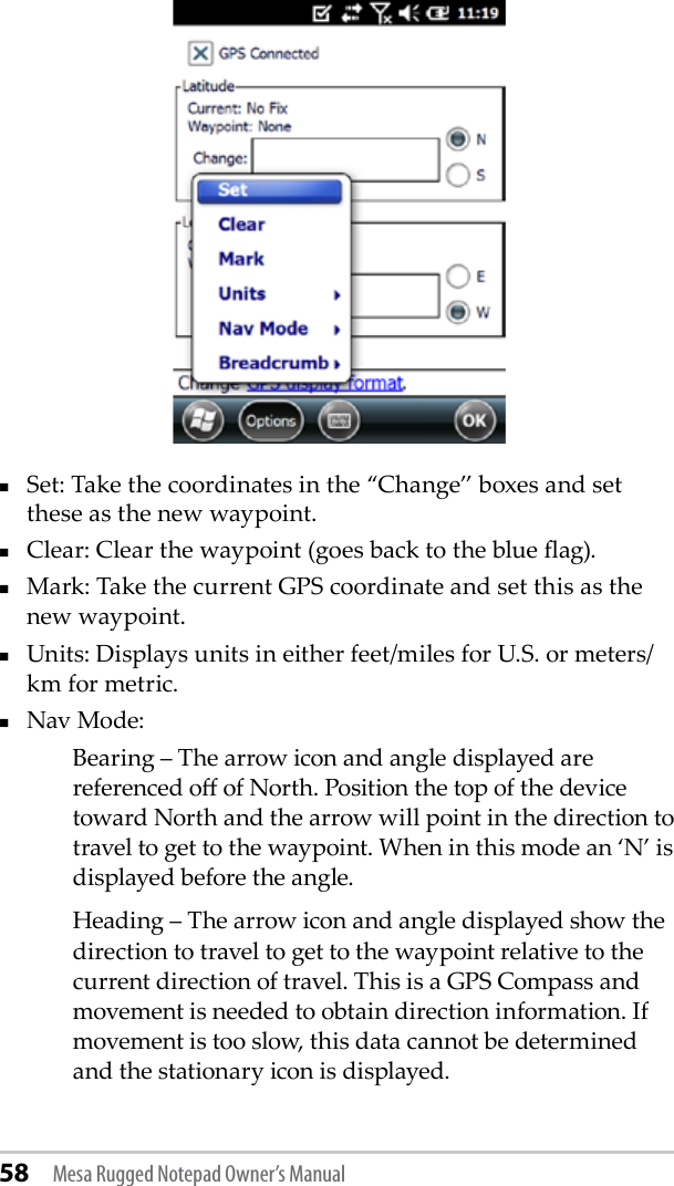 58 Mesa Rugged Notepad Owner’s ManualSet: Take the coordinates in the “Change” boxes and set these as the new waypoint.Clear: Clear the waypoint (goes back to the blue ag).Mark: Take the current GPS coordinate and set this as the new waypoint.Units: Displays units in either feet/miles for U.S. or meters/km for metric.Nav Mode: Bearing – The arrow icon and angle displayed are referenced o of North. Position the top of the device toward North and the arrow will point in the direction to travel to get to the waypoint. When in this mode an ‘N’ is displayed before the angle.Heading – The arrow icon and angle displayed show the direction to travel to get to the waypoint relative to the current direction of travel. This is a GPS Compass and movement is needed to obtain direction information. If movement is too slow, this data cannot be determined and the stationary icon is displayed.