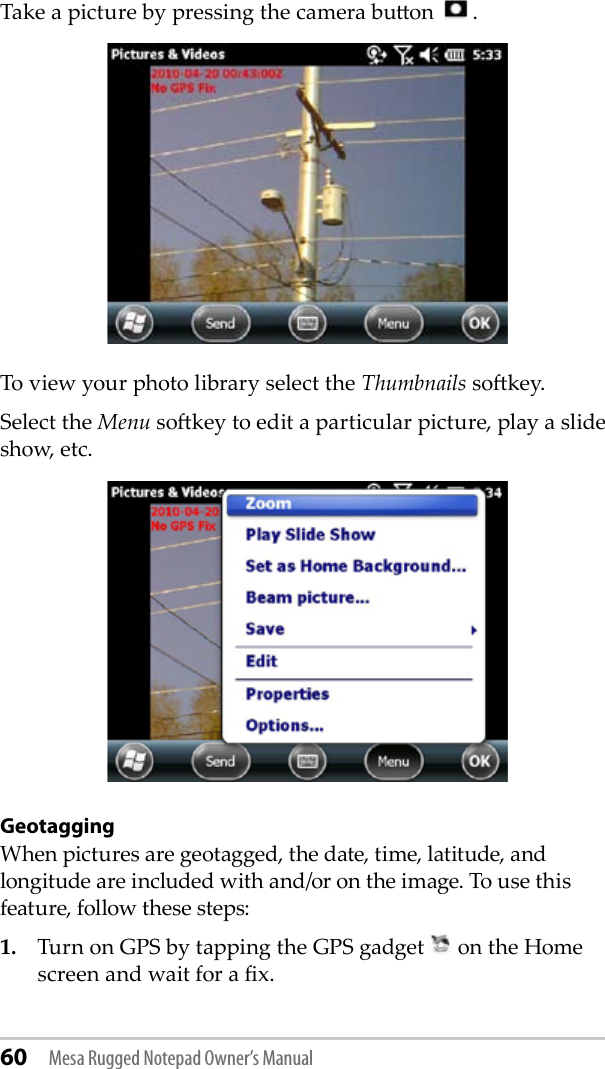 60 Mesa Rugged Notepad Owner’s ManualTake a picture by pressing the camera buon    .To view your photo library select the Thumbnails sokey. Select the Menu sokey to edit a particular picture, play a slide show, etc.GeotaggingWhen pictures are geotagged, the date, time, latitude, and longitude are included with and/or on the image. To use this feature, follow these steps:1.   Turn on GPS by tapping the GPS gadget   on the Home screen and wait for a x.