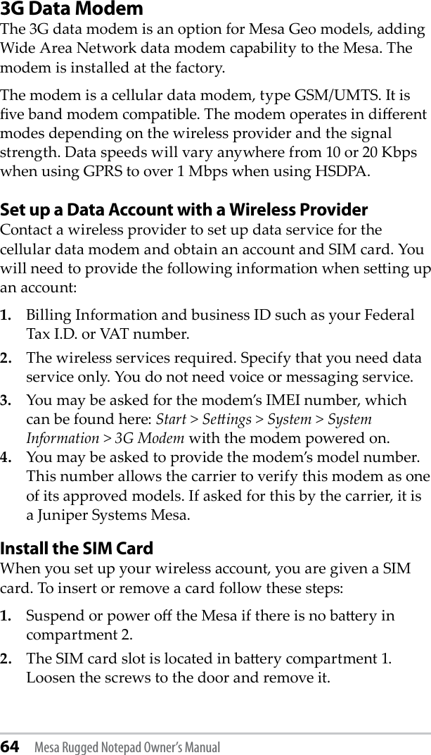 64 Mesa Rugged Notepad Owner’s Manual3G Data ModemThe 3G data modem is an option for Mesa Geo models, adding Wide Area Network data modem capability to the Mesa. The modem is installed at the factory.The modem is a cellular data modem, type GSM/UMTS. It is ve band modem compatible. The modem operates in dierent modes depending on the wireless provider and the signal strength. Data speeds will vary anywhere from 10 or 20 Kbps when using GPRS to over 1 Mbps when using HSDPA. Set up a Data Account with a Wireless ProviderContact a wireless provider to set up data service for the cellular data modem and obtain an account and SIM card. You will need to provide the following information when seing up an account:1.  Billing Information and business ID such as your Federal Tax I.D. or VAT number.2.  The wireless services required. Specify that you need data service only. You do not need voice or messaging service.3.  You may be asked for the modem’s IMEI number, which can be found here: Start &gt; Seings &gt; System &gt; System Information &gt; 3G Modem with the modem powered on.  4.  You may be asked to provide the modem’s model number. This number allows the carrier to verify this modem as one of its approved models. If asked for this by the carrier, it is a Juniper Systems Mesa.Install the SIM CardWhen you set up your wireless account, you are given a SIM card. To insert or remove a card follow these steps:1.   Suspend or power o the Mesa if there is no baery in compartment 2.2.   The SIM card slot is located in baery compartment 1. Loosen the screws to the door and remove it.