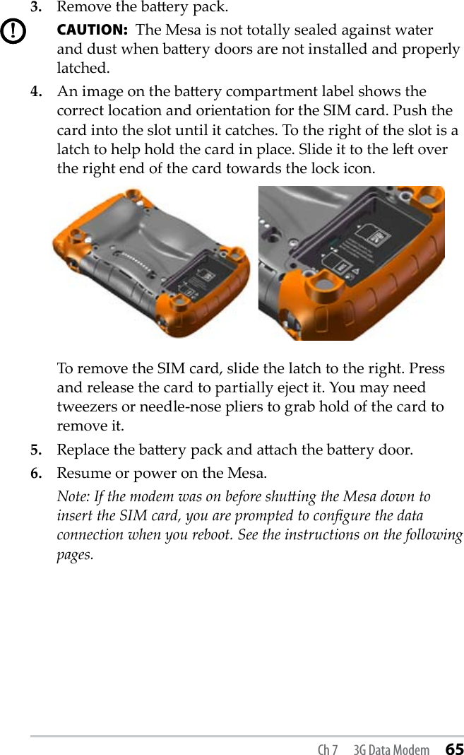 Ch 7  3G Data Modem 653.   Remove the baery pack.  CAUTION:  The Mesa is not totally sealed against water and dust when baery doors are not installed and properly latched. 4.   An image on the baery compartment label shows the correct location and orientation for the SIM card. Push the card into the slot until it catches. To the right of the slot is a latch to help hold the card in place. Slide it to the le over the right end of the card towards the lock icon.   To remove the SIM card, slide the latch to the right. Press and release the card to partially eject it. You may need tweezers or needle-nose pliers to grab hold of the card to remove it.5.   Replace the baery pack and aach the baery door.6.   Resume or power on the Mesa.  Note: If the modem was on before shuing the Mesa down to insert the SIM card, you are prompted to congure the data connection when you reboot. See the instructions on the following pages.!!