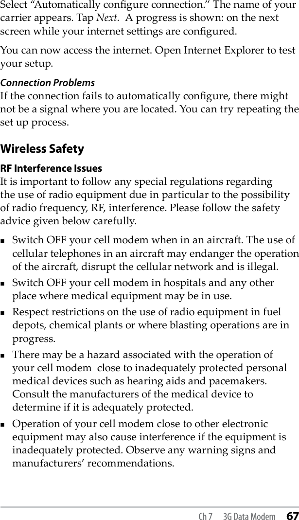Ch 7  3G Data Modem 67Select “Automatically congure connection.” The name of your carrier appears. Tap Next.  A progress is shown: on the next screen while your internet seings are congured. You can now access the internet. Open Internet Explorer to test your setup.Connection ProblemsIf the connection fails to automatically congure, there might not be a signal where you are located. You can try repeating the set up process.Wireless SafetyRF Interference IssuesIt is important to follow any special regulations regarding the use of radio equipment due in particular to the possibility of radio frequency, RF, interference. Please follow the safety advice given below carefully.Switch OFF your cell modem when in an aircra. The use of cellular telephones in an aircra may endanger the operation of the aircra, disrupt the cellular network and is illegal. Switch OFF your cell modem in hospitals and any other place where medical equipment may be in use.Respect restrictions on the use of radio equipment in fuel depots, chemical plants or where blasting operations are in progress.There may be a hazard associated with the operation of your cell modem  close to inadequately protected personal medical devices such as hearing aids and pacemakers. Consult the manufacturers of the medical device to determine if it is adequately protected.Operation of your cell modem close to other electronic equipment may also cause interference if the equipment is inadequately protected. Observe any warning signs and manufacturers’ recommendations.