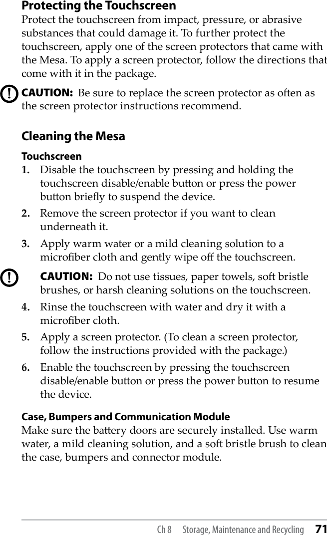 Protecting the Touchscreen Protect the touchscreen from impact, pressure, or abrasive substances that could damage it. To further protect the touchscreen, apply one of the screen protectors that came with the Mesa. To apply a screen protector, follow the directions that come with it in the package.CAUTION:  Be sure to replace the screen protector as oen as the screen protector instructions recommend.Cleaning the MesaTouchscreen1.  Disable the touchscreen by pressing and holding the touchscreen disable/enable buon or press the power buon briey to suspend the device.2.  Remove the screen protector if you want to clean underneath it.3.  Apply warm water or a mild cleaning solution to a microber cloth and gently wipe o the touchscreen. CAUTION:  Do not use tissues, paper towels, so bristle brushes, or harsh cleaning solutions on the touchscreen.4.  Rinse the touchscreen with water and dry it with a microber cloth. 5.  Apply a screen protector. (To clean a screen protector, follow the instructions provided with the package.)6.  Enable the touchscreen by pressing the touchscreen disable/enable buon or press the power buon to resume the device.Case, Bumpers and Communication ModuleMake sure the baery doors are securely installed. Use warm water, a mild cleaning solution, and a so bristle brush to clean the case, bumpers and connector module.!!!!Ch 8  Storage, Maintenance and Recycling 71