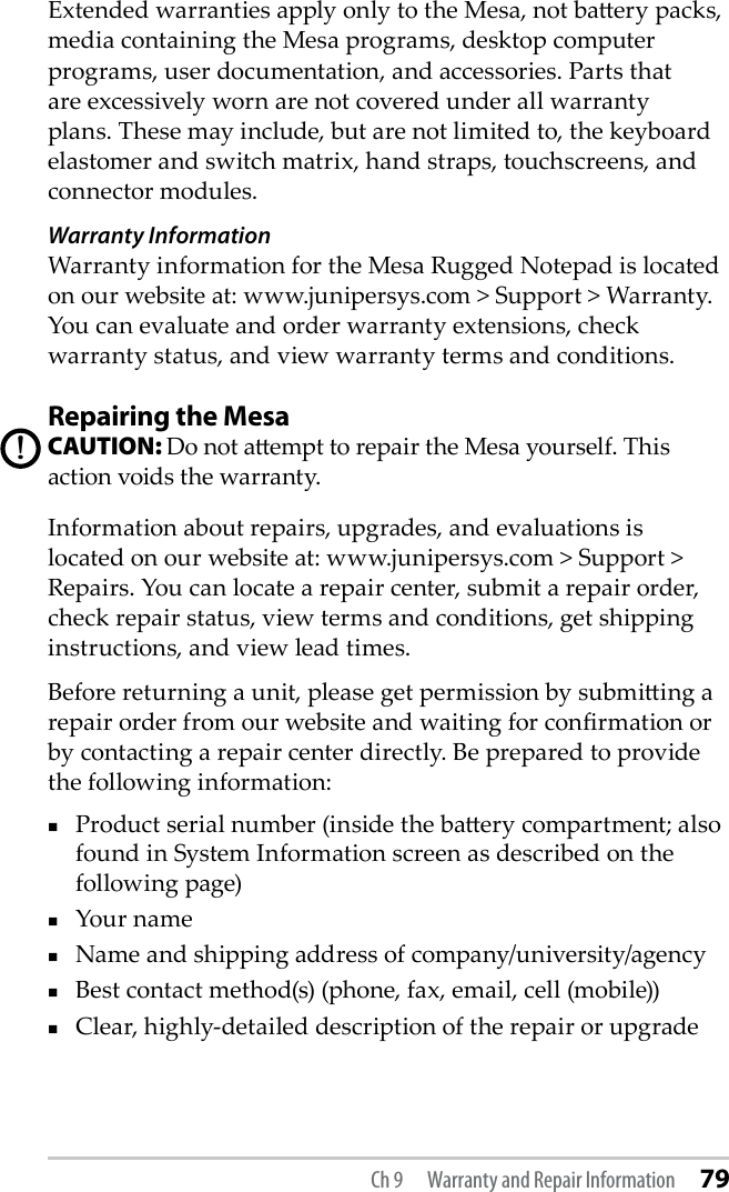 Extended warranties apply only to the Mesa, not baery packs, media containing the Mesa programs, desktop computer programs, user documentation, and accessories. Parts that are excessively worn are not covered under all warranty plans. These may include, but are not limited to, the keyboard elastomer and switch matrix, hand straps, touchscreens, and connector modules. Warranty InformationWarranty information for the Mesa Rugged Notepad is located on our website at: www.junipersys.com &gt; Support &gt; Warranty. You can evaluate and order warranty extensions, check warranty status, and view warranty terms and conditions.Repairing the MesaCAUTION: Do not aempt to repair the Mesa yourself. This action voids the warranty.Information about repairs, upgrades, and evaluations is located on our website at: www.junipersys.com &gt; Support &gt; Repairs. You can locate a repair center, submit a repair order, check repair status, view terms and conditions, get shipping instructions, and view lead times. Before returning a unit, please get permission by submiing a repair order from our website and waiting for conrmation or by contacting a repair center directly. Be prepared to provide the following information:Product serial number (inside the baery compartment; also found in System Information screen as described on the following page) Your name Name and shipping address of company/university/agency Best contact method(s) (phone, fax, email, cell (mobile)) Clear, highly-detailed description of the repair or upgrade !Ch 9  Warranty and Repair Information 79