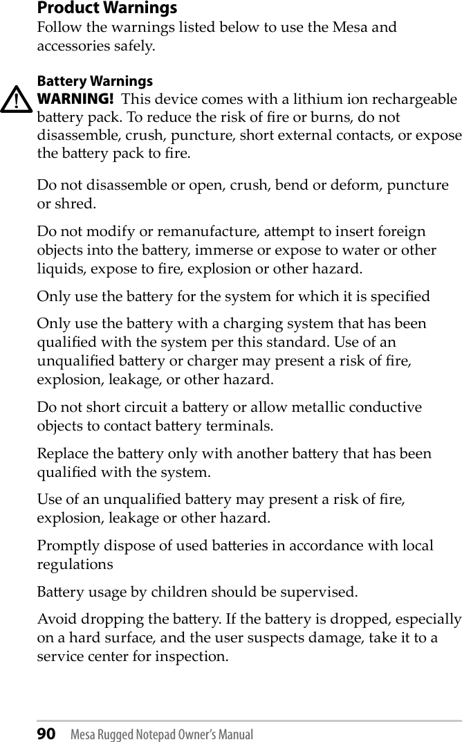 90 Mesa Rugged Notepad Owner’s ManualProduct WarningsFollow the warnings listed below to use the Mesa and accessories safely. Battery WarningsWARNING!  This device comes with a lithium ion rechargeable baery pack. To reduce the risk of re or burns, do not disassemble, crush, puncture, short external contacts, or expose the baery pack to re.Do not disassemble or open, crush, bend or deform, puncture or shred.Do not modify or remanufacture, aempt to insert foreign objects into the baery, immerse or expose to water or other liquids, expose to re, explosion or other hazard.Only use the baery for the system for which it is speciedOnly use the baery with a charging system that has been qualied with the system per this standard. Use of an unqualied baery or charger may present a risk of re, explosion, leakage, or other hazard.Do not short circuit a baery or allow metallic conductive objects to contact baery terminals.Replace the baery only with another baery that has been qualied with the system. Use of an unqualied baery may present a risk of re, explosion, leakage or other hazard.Promptly dispose of used baeries in accordance with local regulationsBaery usage by children should be supervised.Avoid dropping the baery. If the baery is dropped, especially on a hard surface, and the user suspects damage, take it to a service center for inspection.!