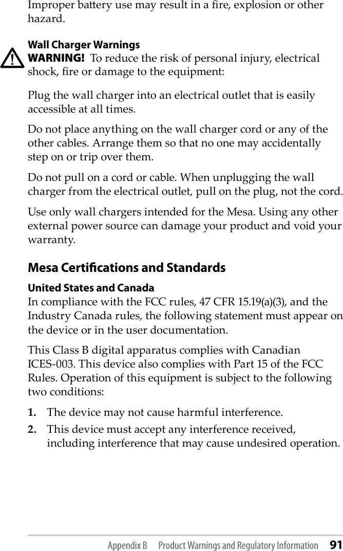 Improper baery use may result in a re, explosion or other hazard.Wall Charger WarningsWARNING!  To reduce the risk of personal injury, electrical shock, re or damage to the equipment:Plug the wall charger into an electrical outlet that is easily accessible at all times.Do not place anything on the wall charger cord or any of the other cables. Arrange them so that no one may accidentally step on or trip over them.Do not pull on a cord or cable. When unplugging the wall charger from the electrical outlet, pull on the plug, not the cord.Use only wall chargers intended for the Mesa. Using any other external power source can damage your product and void your warranty.Mesa Certications and StandardsUnited States and CanadaIn compliance with the FCC rules, 47 CFR 15.19(a)(3), and the Industry Canada rules, the following statement must appear on the device or in the user documentation.This Class B digital apparatus complies with Canadian      ICES-003. This device also complies with Part 15 of the FCC Rules. Operation of this equipment is subject to the following two conditions:1.  The device may not cause harmful interference.2.  This device must accept any interference received, including interference that may cause undesired operation.!Appendix B  Product Warnings and Regulatory Information 91