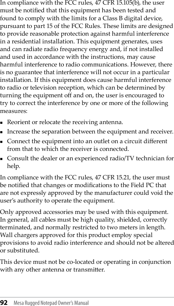 92 Mesa Rugged Notepad Owner’s ManualIn compliance with the FCC rules, 47 CFR 15.105(b), the user must be notied that this equipment has been tested and found to comply with the limits for a Class B digital device, pursuant to part 15 of the FCC Rules. These limits are designed to provide reasonable protection against harmful interference in a residential installation. This equipment generates, uses and can radiate radio frequency energy and, if not installed and used in accordance with the instructions, may cause harmful interference to radio communications. However, there is no guarantee that interference will not occur in a particular installation. If this equipment does cause harmful interference to radio or television reception, which can be determined by turning the equipment o and on, the user is encouraged to try to correct the interference by one or more of the following measures:Reorient or relocate the receiving antenna.Increase the separation between the equipment and receiver.Connect the equipment into an outlet on a circuit dierent from that to which the receiver is connected.Consult the dealer or an experienced radio/TV technician for help.In compliance with the FCC rules, 47 CFR 15.21, the user must be notied that changes or modications to the Field PC that are not expressly approved by the manufacturer could void the user’s authority to operate the equipment.Only approved accessories may be used with this equipment. In general, all cables must be high quality, shielded, correctly terminated, and normally restricted to two meters in length. Wall chargers approved for this product employ special provisions to avoid radio interference and should not be altered or substituted.This device must not be co-located or operating in conjunction with any other antenna or transmier.