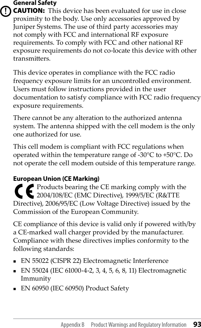General SafetyCAUTION:  This device has been evaluated for use in close proximity to the body. Use only accessories approved by Juniper Systems. The use of third party accessories may not comply with FCC and international RF exposure requirements. To comply with FCC and other national RF exposure requirements do not co-locate this device with other transmiers.This device operates in compliance with the FCC radio frequency exposure limits for an uncontrolled environment. Users must follow instructions provided in the user documentation to satisfy compliance with FCC radio frequency exposure requirements.There cannot be any alteration to the authorized antenna system. The antenna shipped with the cell modem is the only one authorized for use. This cell modem is compliant with FCC regulations when operated within the temperature range of -30°C to +50°C. Do not operate the cell modem outside of this temperature range.European Union (CE Marking)Products bearing the CE marking comply with the 2004/108/EC (EMC Directive), 1999/5/EC (R&amp;TTE Directive), 2006/95/EC (Low Voltage Directive) issued by the Commission of the European Community.CE compliance of this device is valid only if powered with/by a CE-marked wall charger provided by the manufacturer. Compliance with these directives implies conformity to the following standards:EN 55022 (CISPR 22) Electromagnetic InterferenceEN 55024 (IEC 61000-4-2, 3, 4, 5, 6, 8, 11) Electromagnetic ImmunityEN 60950 (IEC 60950) Product Safety!Appendix B  Product Warnings and Regulatory Information 93