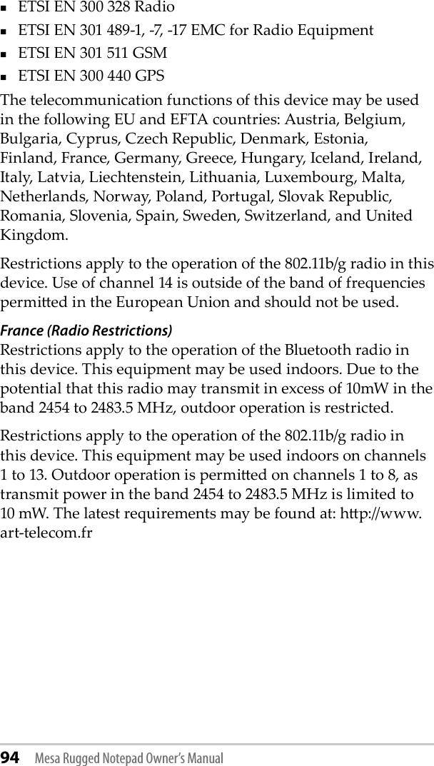 94 Mesa Rugged Notepad Owner’s ManualETSI EN 300 328 RadioETSI EN 301 489-1, -7, -17 EMC for Radio EquipmentETSI EN 301 511 GSMETSI EN 300 440 GPSThe telecommunication functions of this device may be used in the following EU and EFTA countries: Austria, Belgium, Bulgaria, Cyprus, Czech Republic, Denmark, Estonia, Finland, France, Germany, Greece, Hungary, Iceland, Ireland, Italy, Latvia, Liechtenstein, Lithuania, Luxembourg, Malta, Netherlands, Norway, Poland, Portugal, Slovak Republic, Romania, Slovenia, Spain, Sweden, Switzerland, and United Kingdom.Restrictions apply to the operation of the 802.11b/g radio in this device. Use of channel 14 is outside of the band of frequencies permied in the European Union and should not be used.France (Radio Restrictions)Restrictions apply to the operation of the Bluetooth radio in this device. This equipment may be used indoors. Due to the potential that this radio may transmit in excess of 10mW in the band 2454 to 2483.5 MHz, outdoor operation is restricted.Restrictions apply to the operation of the 802.11b/g radio in this device. This equipment may be used indoors on channels 1 to 13. Outdoor operation is permied on channels 1 to 8, as transmit power in the band 2454 to 2483.5 MHz is limited to 10 mW. The latest requirements may be found at: hp://www.art-telecom.fr