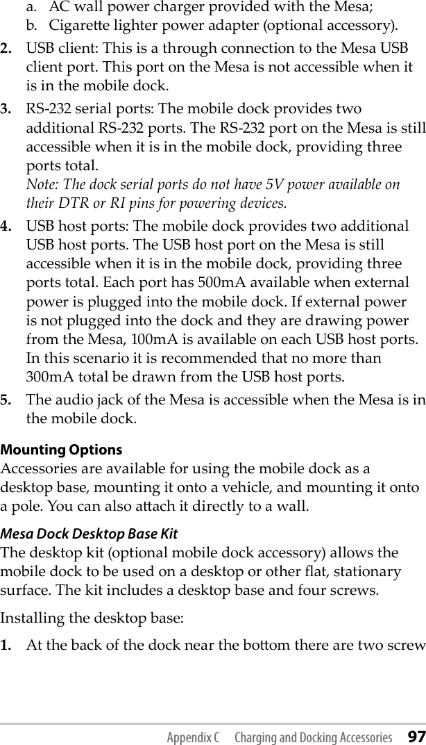 a.   AC wall power charger provided with the Mesa; b.   Cigaree lighter power adapter (optional accessory). 2. USB client: This is a through connection to the Mesa USB client port. This port on the Mesa is not accessible when it is in the mobile dock. 3.  RS-232 serial ports: The mobile dock provides two additional RS-232 ports. The RS-232 port on the Mesa is still accessible when it is in the mobile dock, providing three ports total.  Note: The dock serial ports do not have 5V power available on their DTR or RI pins for powering devices. 4.  USB host ports: The mobile dock provides two additional USB host ports. The USB host port on the Mesa is still accessible when it is in the mobile dock, providing three ports total. Each port has 500mA available when external power is plugged into the mobile dock. If external power is not plugged into the dock and they are drawing power from the Mesa, 100mA is available on each USB host ports. In this scenario it is recommended that no more than 300mA total be drawn from the USB host ports. 5.  The audio jack of the Mesa is accessible when the Mesa is in the mobile dock. Mounting OptionsAccessories are available for using the mobile dock as a desktop base, mounting it onto a vehicle, and mounting it onto a pole. You can also aach it directly to a wall.Mesa Dock Desktop Base Kit The desktop kit (optional mobile dock accessory) allows the mobile dock to be used on a desktop or other at, stationary surface. The kit includes a desktop base and four screws. Installing the desktop base:1.  At the back of the dock near the boom there are two screw Appendix C  Charging and Docking Accessories 97