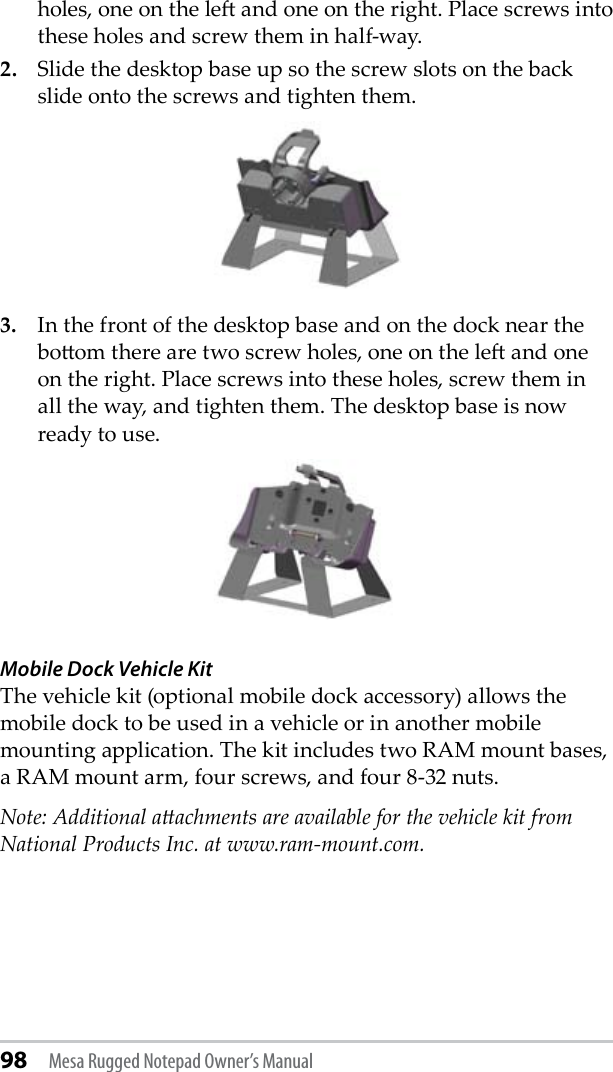 holes, one on the le and one on the right. Place screws into these holes and screw them in half-way. 2.  Slide the desktop base up so the screw slots on the back slide onto the screws and tighten them.3.  In the front of the desktop base and on the dock near the boom there are two screw holes, one on the le and one on the right. Place screws into these holes, screw them in all the way, and tighten them. The desktop base is now ready to use.  Mobile Dock Vehicle Kit The vehicle kit (optional mobile dock accessory) allows the mobile dock to be used in a vehicle or in another mobile mounting application. The kit includes two RAM mount bases, a RAM mount arm, four screws, and four 8-32 nuts. Note: Additional aachments are available for the vehicle kit from National Products Inc. at www.ram-mount.com. 98 Mesa Rugged Notepad Owner’s Manual