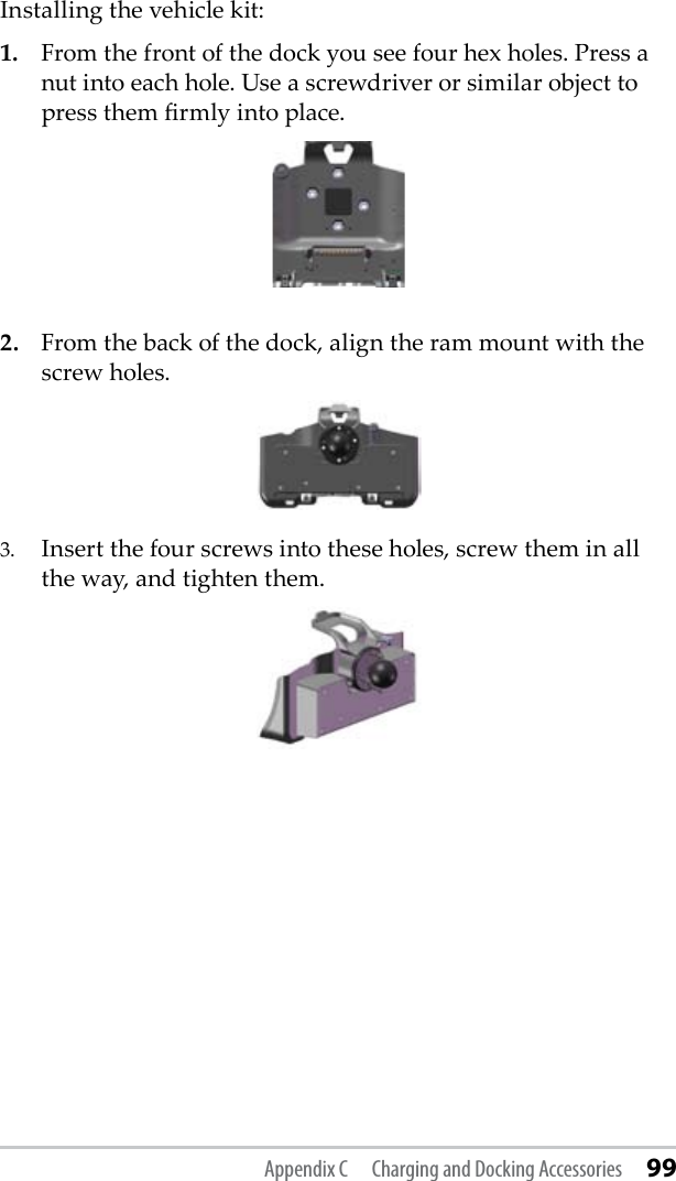 Installing the vehicle kit: 1.  From the front of the dock you see four hex holes. Press a nut into each hole. Use a screwdriver or similar object to press them rmly into place.2.  From the back of the dock, align the ram mount with the screw holes. 3.  Insert the four screws into these holes, screw them in all the way, and tighten them.  Appendix C  Charging and Docking Accessories 99