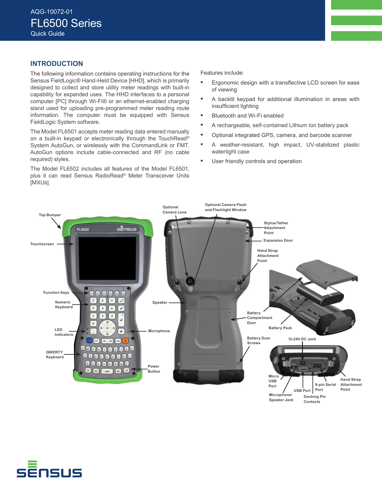 INTRODUCTIONThe following information contains operating instructions for the Sensus FieldLogic® Hand-Held Device [HHD], which is primarily designed to collect and store utility meter readings with built-in capability for expanded uses. The HHD interfaces to a personal computer [PC] through Wi-Fi® or an ethernet-enabled charging stand used for uploading pre-programmed meter reading route information. The computer must be equipped with Sensus FieldLogic System software.The Model FL6501 accepts meter reading data entered manually on a built-in keypad or electronically through the TouchRead® System AutoGun, or wirelessly with the CommandLink or FMT. AutoGun options include cable-connected and RF (no cable required) styles.The Model FL6502 includes all features of the Model FL6501, plus it can read Sensus RadioRead® Meter Transceiver Units [MXUs].Features include:•  Ergonomic design with a transective LCD screen for ease of viewing•  A backlit keypad for additional illumination in areas with insufcient lighting•  Bluetooth and Wi-Fi enabled•  A rechargeable, self-contained Lithium Ion battery pack•  Optional integrated GPS, camera, and barcode scanner•  A weather-resistant, high impact, UV-stabilized plastic watertight case •  User friendly controls and operationAQG-10072-01 FL6500 SeriesQuick GuideTouchscreenPower ButtonTop BumperQWERTY KeyboardMicrophoneStylus/Tether Attachment PointFunction KeysNumeric KeyboardExpansion DoorLED IndicatorsOptional Camera LensOptional Camera Flash and Flashlight WindowSpeakerBattery Compartment DoorBattery Door Screws Hand Strap Attachment PointBattery PackHand Strap Attachment PointMicro USB PortMicrophone/Speaker JackUSB PortDocking Pin Contacts12-24V DC Jack9-pin Serial Port
