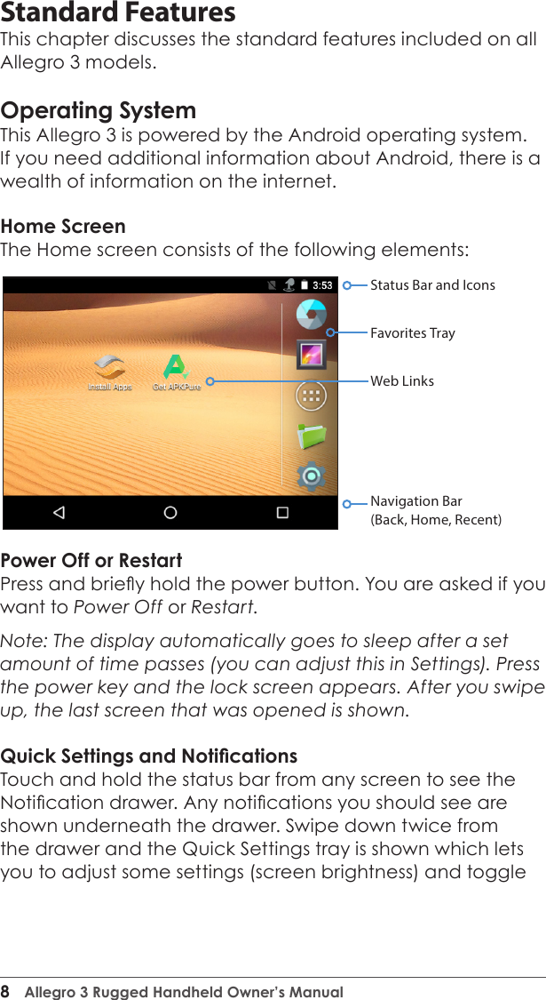 8  Allegro 3 Rugged Handheld Owner’s ManualStandard FeaturesThis chapter discusses the standard features included on all Allegro 3 models.Operating SystemThis Allegro 3 is powered by the Android operating system. If you need additional information about Android, there is a wealth of information on the internet.Home ScreenThe Home screen consists of the following elements: Power Off or RestartPress and briey hold the power button. You are asked if you want to Power Off or Restart.Note: The display automatically goes to sleep after a set amount of time passes (you can adjust this in Settings). Press the power key and the lock screen appears. After you swipe up, the last screen that was opened is shown.Quick Settings and NoticationsTouch and hold the status bar from any screen to see the Notication drawer. Any notications you should see are shown underneath the drawer. Swipe down twice from the drawer and the Quick Settings tray is shown which lets you to adjust some settings (screen brightness) and toggle Status Bar and IconsFavorites TrayWeb LinksNavigation Bar(Back, Home, Recent)