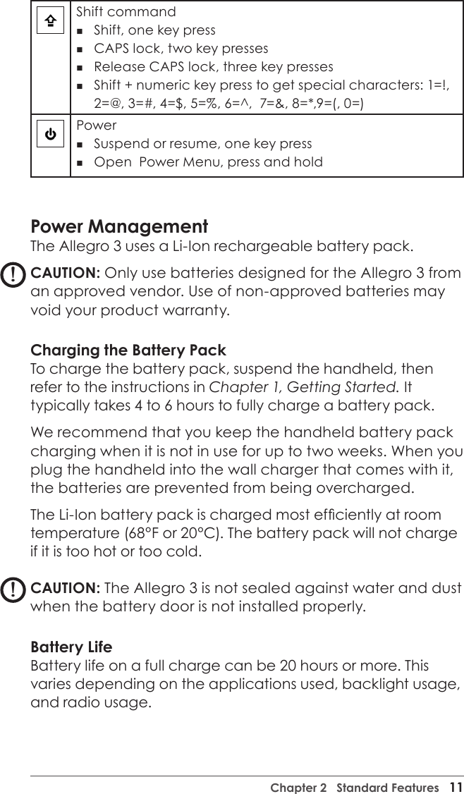 Chapter 2   Standard Features   11Shift command Shift, one key press   CAPS lock, two key presses   Release CAPS lock, three key presses Shift + numeric key press to get special characters: 1=!, 2=@, 3=#, 4=$, 5=%, 6=^,  7=&amp;, 8=*,9=(, 0=)Power  Suspend or resume, one key press  Open  Power Menu, press and hold Power ManagementThe Allegro 3 uses a Li-Ion rechargeable battery pack. CAUTION: Only use batteries designed for the Allegro 3 from an approved vendor. Use of non-approved batteries may void your product warranty. Charging the Battery PackTo charge the battery pack, suspend the handheld, then refer to the instructions in Chapter 1, Getting Started. It typically takes 4 to 6 hours to fully charge a battery pack. We recommend that you keep the handheld battery pack  charging when it is not in use for up to two weeks. When you plug the handheld into the wall charger that comes with it, the batteries are prevented from being overcharged.The Li-Ion battery pack is charged most efciently at room temperature (68°F or 20°C). The battery pack will not charge if it is too hot or too cold. CAUTION: The Allegro 3 is not sealed against water and dust when the battery door is not installed properly. Battery LifeBattery life on a full charge can be 20 hours or more. This varies depending on the applications used, backlight usage, and radio usage. !!