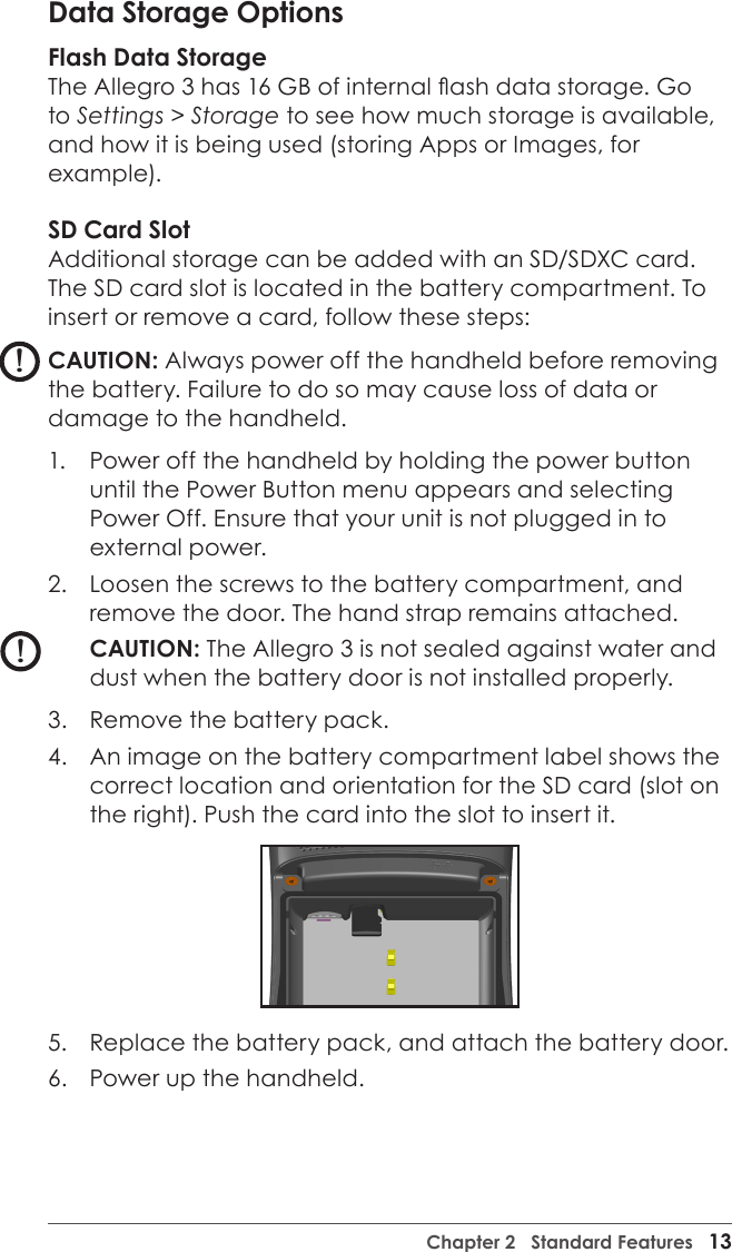 Chapter 2   Standard Features   13Data Storage OptionsFlash Data StorageThe Allegro 3 has 16 GB of internal ash data storage. Go to Settings &gt; Storage to see how much storage is available, and how it is being used (storing Apps or Images, for example).SD Card Slot Additional storage can be added with an SD/SDXC card. The SD card slot is located in the battery compartment. To insert or remove a card, follow these steps:CAUTION: Always power off the handheld before removing the battery. Failure to do so may cause loss of data or damage to the handheld.1.  Power off the handheld by holding the power button until the Power Button menu appears and selecting Power Off. Ensure that your unit is not plugged in to external power.2.  Loosen the screws to the battery compartment, and remove the door. The hand strap remains attached.CAUTION: The Allegro 3 is not sealed against water and dust when the battery door is not installed properly. 3.  Remove the battery pack.4.  An image on the battery compartment label shows the correct location and orientation for the SD card (slot on the right). Push the card into the slot to insert it. 5.  Replace the battery pack, and attach the battery door.6.  Power up the handheld.!!!