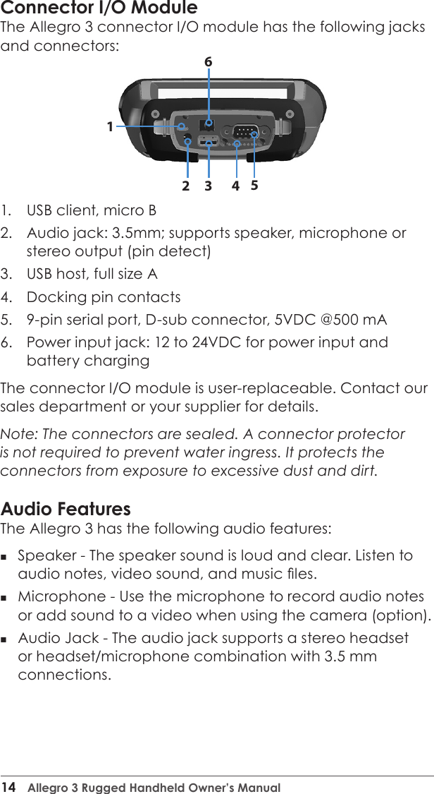14  Allegro 3 Rugged Handheld Owner’s ManualConnector I/O ModuleThe Allegro 3 connector I/O module has the following jacks and connectors:1.  USB client, micro B2.  Audio jack: 3.5mm; supports speaker, microphone or stereo output (pin detect) 3.  USB host, full size A4.  Docking pin contacts5.  9-pin serial port, D-sub connector, 5VDC @500 mA6.  Power input jack: 12 to 24VDC for power input and battery charging The connector I/O module is user-replaceable. Contact our sales department or your supplier for details.Note: The connectors are sealed. A connector protector is not required to prevent water ingress. It protects the connectors from exposure to excessive dust and dirt.Audio FeaturesThe Allegro 3 has the following audio features:  Speaker - The speaker sound is loud and clear. Listen to audio notes, video sound, and music les. Microphone - Use the microphone to record audio notes or add sound to a video when using the camera (option). Audio Jack - The audio jack supports a stereo headset or headset/microphone combination with 3.5 mm connections. 235614