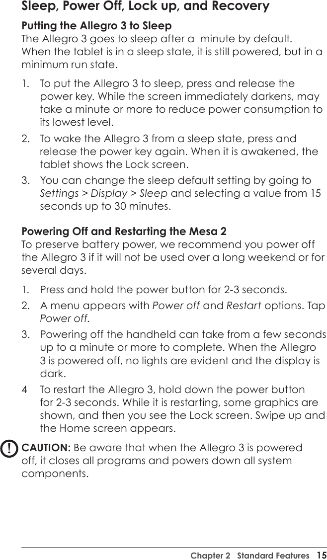 Chapter 2   Standard Features   15Sleep, Power Off, Lock up, and RecoveryPutting the Allegro 3 to SleepThe Allegro 3 goes to sleep after a  minute by default. When the tablet is in a sleep state, it is still powered, but in a minimum run state.  1.  To put the Allegro 3 to sleep, press and release the power key. While the screen immediately darkens, may take a minute or more to reduce power consumption to its lowest level.  2.  To wake the Allegro 3 from a sleep state, press and release the power key again. When it is awakened, the tablet shows the Lock screen. 3.  You can change the sleep default setting by going to Settings &gt; Display &gt; Sleep and selecting a value from 15 seconds up to 30 minutes.Powering Off and Restarting the Mesa 2To preserve battery power, we recommend you power off the Allegro 3 if it will not be used over a long weekend or for several days.1.  Press and hold the power button for 2-3 seconds. 2.  A menu appears with Power off and Restart options. Tap Power off. 3.  Powering off the handheld can take from a few seconds up to a minute or more to complete. When the Allegro 3 is powered off, no lights are evident and the display is dark.4  To restart the Allegro 3, hold down the power button for 2-3 seconds. While it is restarting, some graphics are shown, and then you see the Lock screen. Swipe up and the Home screen appears.CAUTION: Be aware that when the Allegro 3 is powered off, it closes all programs and powers down all system components. !