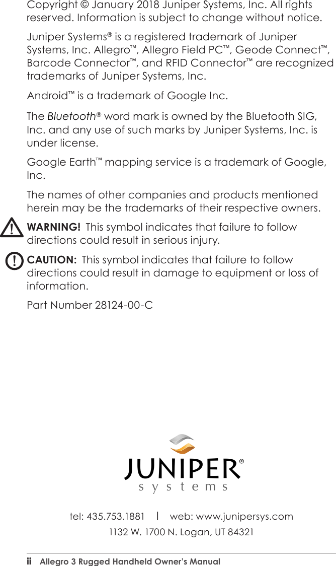 ii  Allegro 3 Rugged Handheld Owner’s Manualtel: 435.753.1881    l    web: www.junipersys.com 1132 W. 1700 N. Logan, UT 84321Copyright © January 2018 Juniper Systems, Inc. All rights reserved. Information is subject to change without notice.Juniper Systems® is a registered trademark of Juniper Systems, Inc. Allegro™, Allegro Field PC™, Geode Connect™, Barcode Connector™, and RFID Connector™ are recognized trademarks of Juniper Systems, Inc.Android™ is a trademark of Google Inc. The Bluetooth® word mark is owned by the Bluetooth SIG, Inc. and any use of such marks by Juniper Systems, Inc. is under license. Google Earth™ mapping service is a trademark of Google, Inc.The names of other companies and products mentioned herein may be the trademarks of their respective owners.WARNING!  This symbol indicates that failure to follow directions could result in serious injury.CAUTION:  This symbol indicates that failure to follow directions could result in damage to equipment or loss of information.Part Number 28124-00-C!!