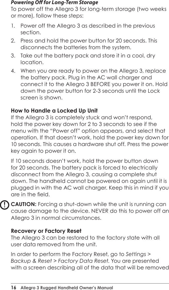 16  Allegro 3 Rugged Handheld Owner’s ManualPowering O for Long-Term StorageTo power off the Allegro 3 for long-term storage (two weeks or more), follow these steps:1.  Power off the Allegro 3 as described in the previous section. 2.  Press and hold the power button for 20 seconds. This disconnects the batteries from the system. 3.  Take out the battery pack and store it in a cool, dry location.4.  When you are ready to power on the Allegro 3, replace the battery pack. Plug in the AC wall charger and connect it to the Allegro 3 BEFORE you power it on. Hold down the power button for 2-3 seconds until the Lock screen is shown.How to Handle a Locked Up UnitIf the Allegro 3 is completely stuck and won’t respond, hold the power key down for 2 to 3 seconds to see if the menu with the “Power off” option appears, and select that operation. If that doesn’t work, hold the power key down for 10 seconds. This causes a hardware shut off. Press the power key again to power it on.If 10 seconds doesn’t work, hold the power button down for 20 seconds. The battery pack is forced to electrically disconnect from the Allegro 3, causing a complete shut down. The handheld cannot be powered on again until it is plugged in with the AC wall charger. Keep this in mind if you are in the eld.CAUTION: Forcing a shut-down while the unit is running can cause damage to the device. NEVER do this to power off an Allegro 3 in normal circumstances.Recovery or Factory ResetThe Allegro 3 can be restored to the factory state with all user data removed from the unit.  In order to perform the Factory Reset, go to Settings &gt; Backup &amp; Reset &gt; Factory Data Reset. You are presented with a screen describing all of the data that will be removed !