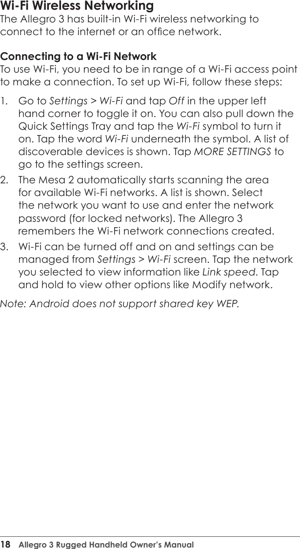 18  Allegro 3 Rugged Handheld Owner’s ManualWi-Fi Wireless NetworkingThe Allegro 3 has built-in Wi-Fi wireless networking to connect to the internet or an ofce network.Connecting to a Wi-Fi NetworkTo use Wi-Fi, you need to be in range of a Wi-Fi access point to make a connection. To set up Wi-Fi, follow these steps:1.  Go to Settings &gt; Wi-Fi and tap Off in the upper left hand corner to toggle it on. You can also pull down the Quick Settings Tray and tap the Wi-Fi symbol to turn it on. Tap the word Wi-Fi underneath the symbol. A list of discoverable devices is shown. Tap MORE SETTINGS to go to the settings screen.2.  The Mesa 2 automatically starts scanning the area for available Wi-Fi networks. A list is shown. Select the network you want to use and enter the network password (for locked networks). The Allegro 3 remembers the Wi-Fi network connections created.3.  Wi-Fi can be turned off and on and settings can be managed from Settings &gt; Wi-Fi screen. Tap the network you selected to view information like Link speed. Tap and hold to view other options like Modify network. Note: Android does not support shared key WEP.