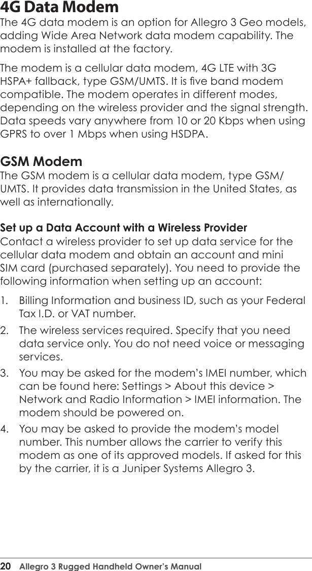20  Allegro 3 Rugged Handheld Owner’s Manual4G Data ModemThe 4G data modem is an option for Allegro 3 Geo models, adding Wide Area Network data modem capability. The modem is installed at the factory. The modem is a cellular data modem, 4G LTE with 3G HSPA+ fallback, type GSM/UMTS. It is ve band modem compatible. The modem operates in different modes, depending on the wireless provider and the signal strength. Data speeds vary anywhere from 10 or 20 Kbps when using GPRS to over 1 Mbps when using HSDPA. GSM ModemThe GSM modem is a cellular data modem, type GSM/UMTS. It provides data transmission in the United States, as well as internationally. Set up a Data Account with a Wireless ProviderContact a wireless provider to set up data service for the cellular data modem and obtain an account and mini SIM card (purchased separately). You need to provide the following information when setting up an account:1.  Billing Information and business ID, such as your Federal Tax I.D. or VAT number.2.  The wireless services required. Specify that you need data service only. You do not need voice or messaging services.3.  You may be asked for the modem’s IMEI number, which can be found here: Settings &gt; About this device &gt; Network and Radio Information &gt; IMEI information. The modem should be powered on.  4.  You may be asked to provide the modem’s model number. This number allows the carrier to verify this modem as one of its approved models. If asked for this by the carrier, it is a Juniper Systems Allegro 3.